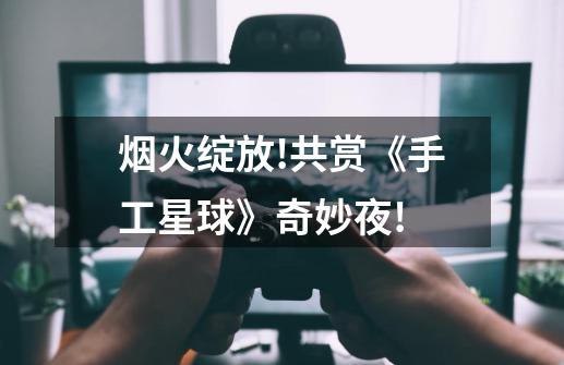 烟火绽放!共赏《手工星球》奇妙夜!-第1张-游戏信息-龙启网