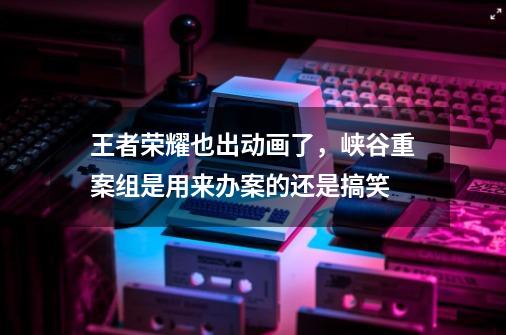 王者荣耀也出动画了,峡谷重案组是用来办案的还是搞笑-第1张-游戏信息-龙启网