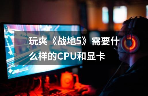 玩爽《战地5》需要什么样的CPU和显卡-第1张-游戏信息-龙启网