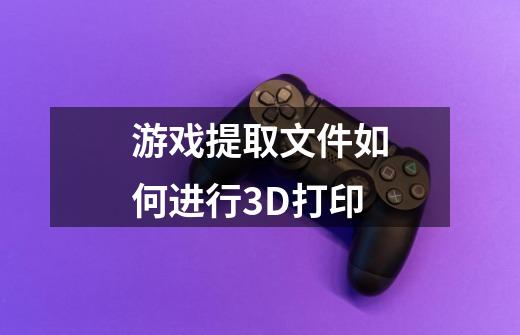 游戏提取文件如何进行3D打印-第1张-游戏信息-龙启网