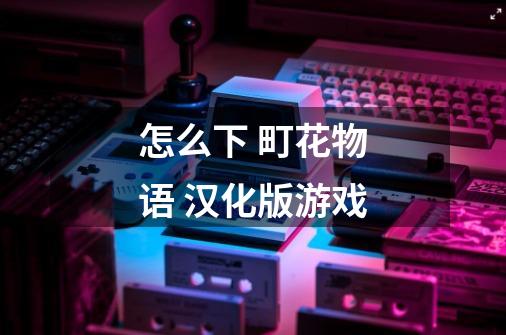 怎么下 町花物语 汉化版游戏-第1张-游戏信息-龙启网