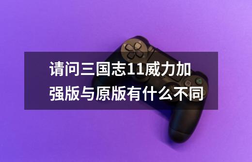 请问三国志11威力加强版与原版有什么不同-第1张-游戏信息-龙启网