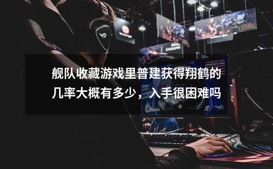 舰队收藏游戏里普建获得翔鹤的几率大概有多少,入手很困难吗-第1张-游戏信息-龙启网