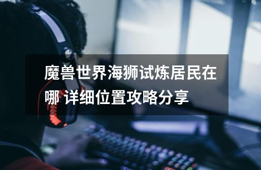 魔兽世界海狮试炼居民在哪 详细位置攻略分享-第1张-游戏信息-龙启网