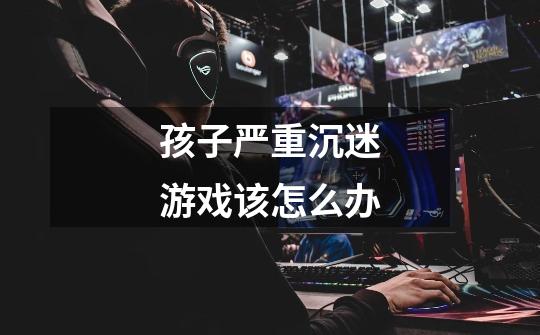 孩子严重沉迷游戏该怎么办-第1张-游戏信息-龙启网