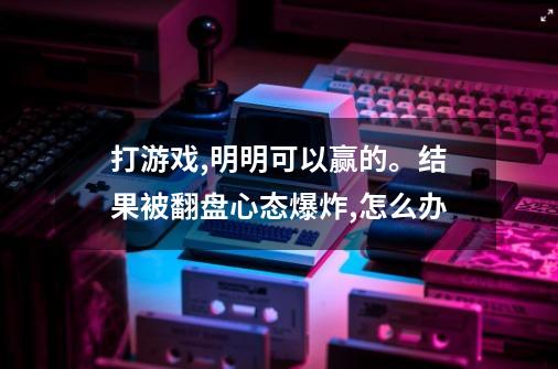 打游戏,明明可以赢的。结果被翻盘心态爆炸,怎么办-第1张-游戏信息-龙启网
