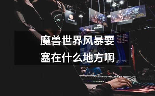 魔兽世界风暴要塞在什么地方啊-第1张-游戏信息-龙启网