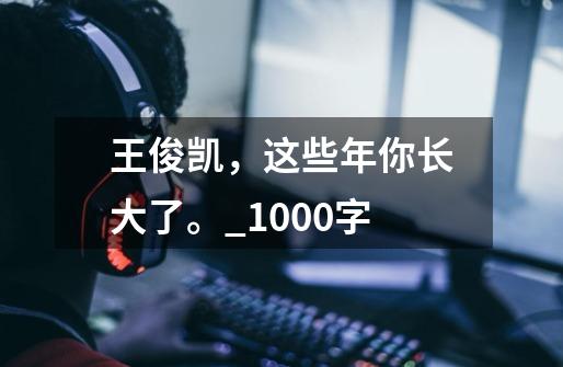 王俊凯,这些年你长大了。_1000字-第1张-游戏信息-龙启网