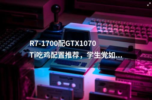 R7-1700配GTX1070Ti吃鸡配置推荐,学生党如何实现性价比-第1张-游戏信息-龙启网