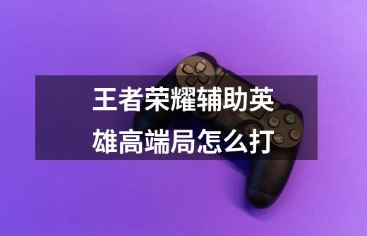 王者荣耀辅助英雄高端局怎么打-第1张-游戏信息-龙启网