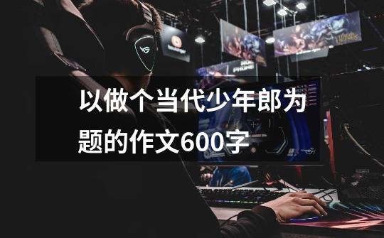 以做个当代少年郎为题的作文600字-第1张-游戏信息-龙启网