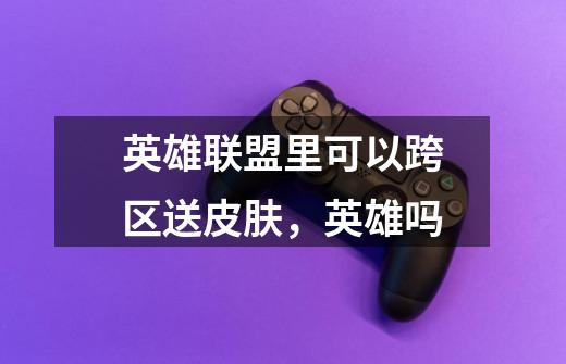 英雄联盟里可以跨区送皮肤,英雄吗-第1张-游戏信息-龙启网