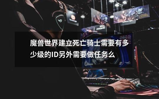 魔兽世界建立死亡骑士需要有多少级的ID另外需要做任务么-第1张-游戏信息-龙启网