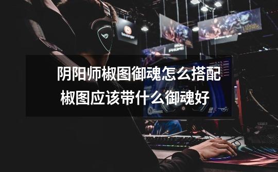 阴阳师椒图御魂怎么搭配 椒图应该带什么御魂好-第1张-游戏信息-龙启网