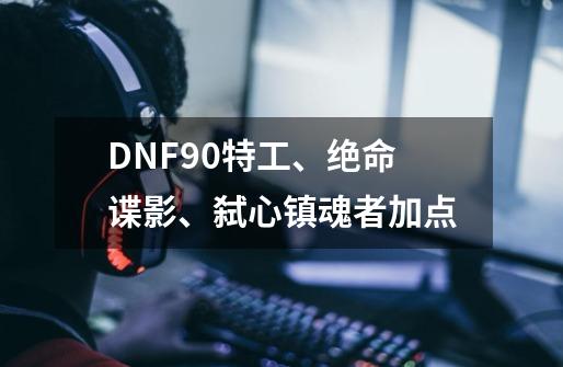 DNF90特工、绝命谍影、弑心镇魂者加点-第1张-游戏信息-龙启网