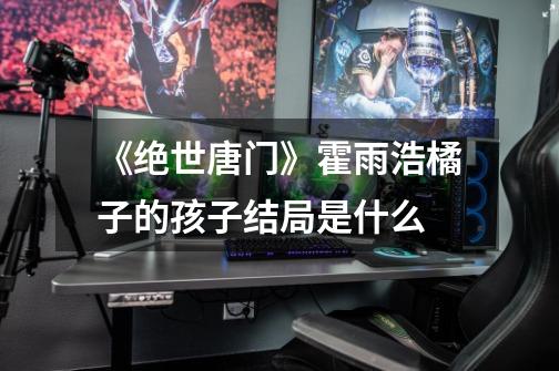 《绝世唐门》霍雨浩橘子的孩子结局是什么-第1张-游戏信息-龙启网
