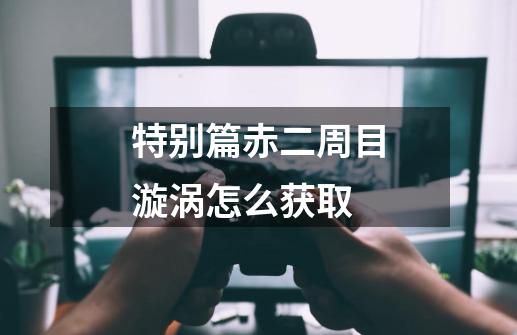 特别篇赤二周目漩涡怎么获取-第1张-游戏信息-龙启网