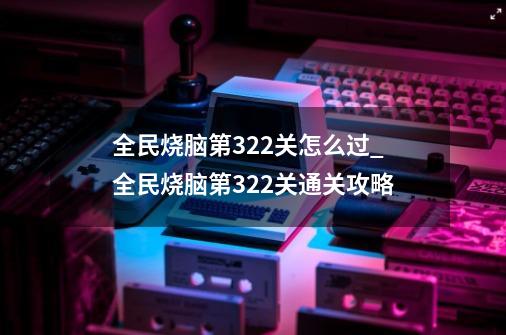 全民烧脑第322关怎么过_全民烧脑第322关通关攻略-第1张-游戏信息-龙启网