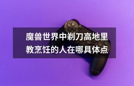 魔兽世界中剃刀高地里教烹饪的人在哪具体点-第1张-游戏信息-龙启网