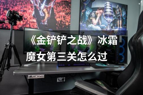 《金铲铲之战》冰霜魔女第三关怎么过-第1张-游戏信息-龙启网