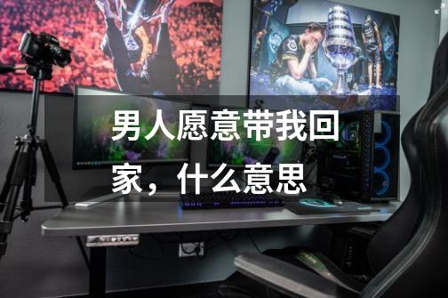 男人愿意带我回家,什么意思-第1张-游戏信息-龙启网