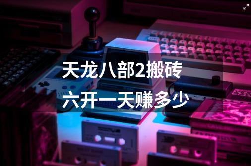 天龙八部2搬砖六开一天赚多少-第1张-游戏信息-龙启网