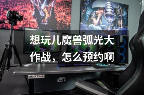 想玩儿魔兽弧光大作战，怎么预约啊-第1张-游戏信息-龙启网
