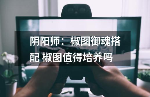 阴阳师：椒图御魂搭配 椒图值得培养吗-第1张-游戏信息-龙启网