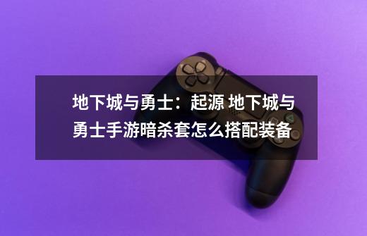 地下城与勇士:起源 地下城与勇士手游暗杀套怎么搭配装备-第1张-游戏信息-龙启网