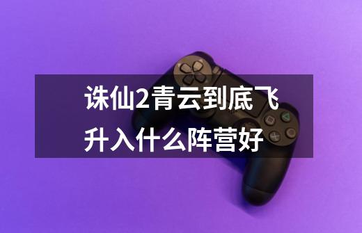 诛仙2青云到底飞升入什么阵营好-第1张-游戏信息-龙启网