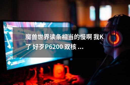 魔兽世界读条相当的慢啊 我K 了 好歹P6200 双核 2G 320G 怎么搞的 装的WIN7 32位-第1张-游戏信息-龙启网