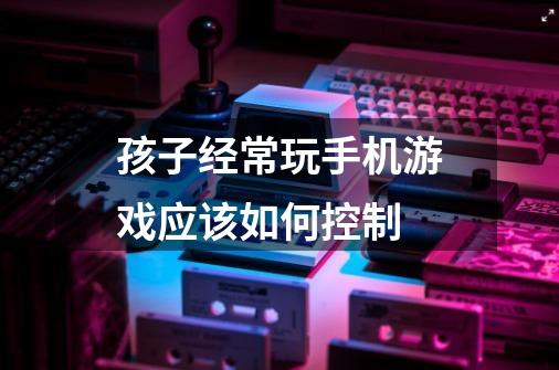 孩子经常玩手机游戏应该如何控制-第1张-游戏信息-龙启网