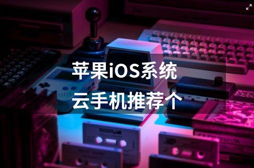 苹果iOS系统云手机推荐个-第1张-游戏信息-龙启网