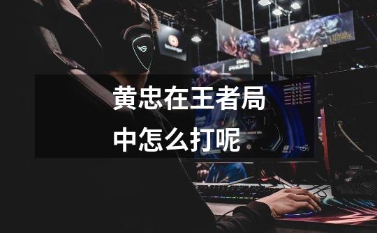 黄忠在王者局中怎么打呢-第1张-游戏信息-龙启网