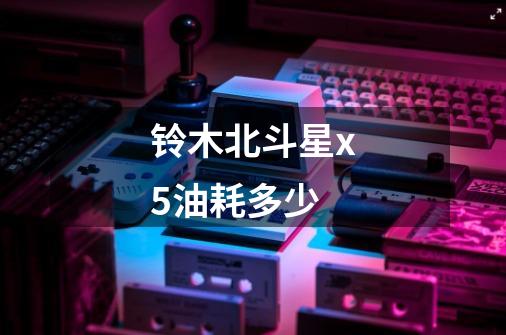 铃木北斗星x5油耗多少-第1张-游戏信息-龙启网