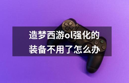 造梦西游ol强化的装备不用了怎么办-第1张-游戏信息-龙启网
