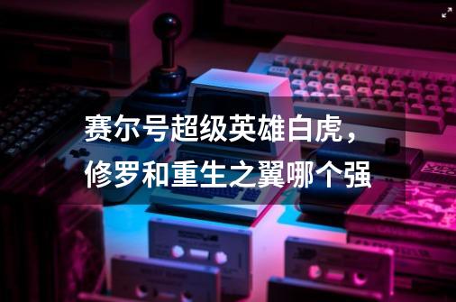 赛尔号超级英雄白虎，修罗和重生之翼哪个强-第1张-游戏信息-龙启网