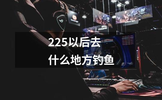 225以后去什么地方钓鱼-第1张-游戏信息-龙启网