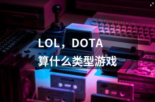 LOL,DOTA算什么类型游戏-第1张-游戏信息-龙启网