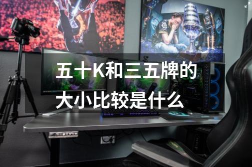 五十K和三五牌的大小比较是什么-第1张-游戏信息-龙启网
