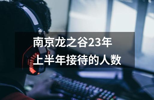 南京龙之谷23年上半年接待的人数-第1张-游戏信息-龙启网