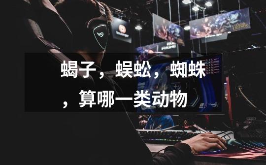 蝎子，蜈蚣，蜘蛛，算哪一类动物-第1张-游戏信息-龙启网
