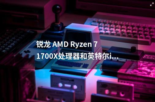 锐龙 AMD Ryzen 7 1700X处理器和英特尔i7 7700k哪个性能更高 主要玩游戏-第1张-游戏信息-龙启网
