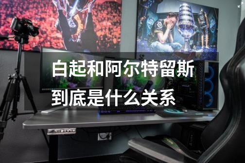 白起和阿尔特留斯到底是什么关系-第1张-游戏信息-龙启网