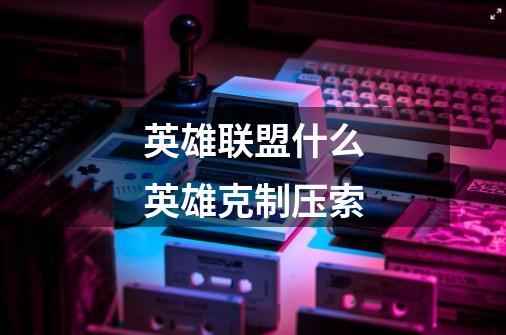 英雄联盟什么英雄克制压索-第1张-游戏信息-龙启网