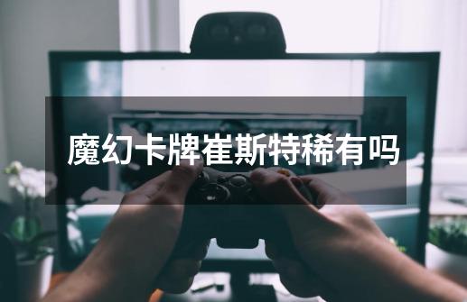 魔幻卡牌崔斯特稀有吗-第1张-游戏信息-龙启网