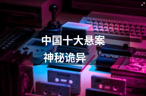 中国十大悬案 神秘诡异-第1张-游戏信息-龙启网