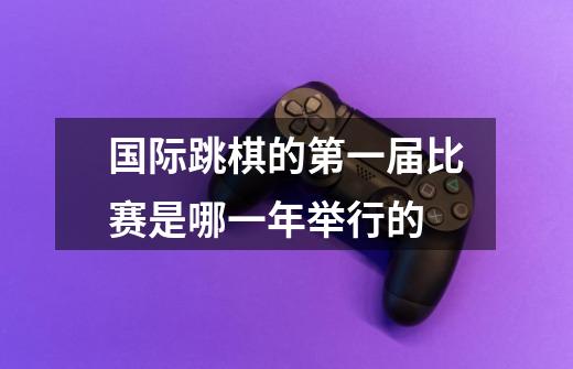 国际跳棋的第一届比赛是哪一年举行的-第1张-游戏信息-龙启网