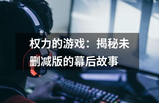 权力的游戏:揭秘未删减版的幕后故事-第1张-游戏信息-龙启网