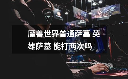 魔兽世界普通萨墓 英雄萨墓 能打两次吗-第1张-游戏信息-龙启网